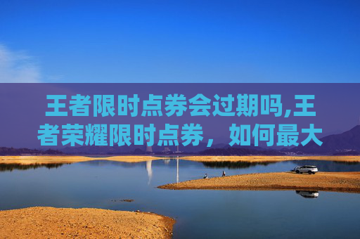 王者限时点券会过期吗,王者荣耀限时点券，如何最大化你的游戏收益