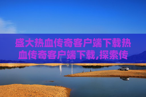 盛大热血传奇客户端下载热血传奇客户端下载,探索传奇世界,盛大热血传奇客户端的下载与体验 盛大热血传奇客户端下载热血传奇客户端下载,探索传奇世界,盛大热血传奇客户端的下载与体验
