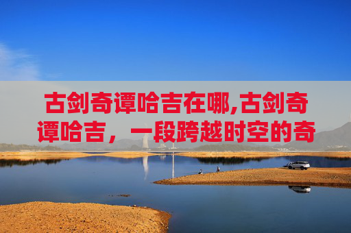 古剑奇谭哈吉在哪,古剑奇谭哈吉，一段跨越时空的奇幻旅程