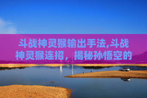 斗战神灵猴输出手法,斗战神灵猴连招，揭秘孙悟空的终极技能组合
