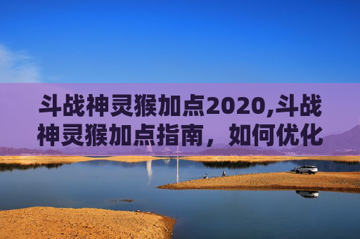 斗战神灵猴加点2020,斗战神灵猴加点指南，如何优化你的神猴角色以应对各种战斗