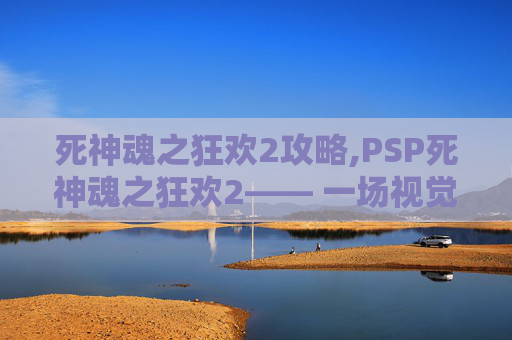 死神魂之狂欢2攻略,PSP死神魂之狂欢2—— 一场视觉与情感的盛宴