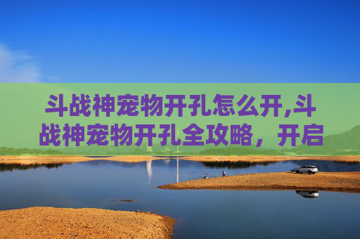 斗战神宠物开孔怎么开,斗战神宠物开孔全攻略，开启专属赛博宠的进阶之旅