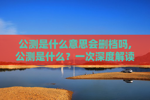 公测是什么意思会删档吗,公测是什么？一次深度解读玩转游戏开发与玩法拓展的关键环节