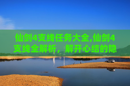 仙剑4支线任务大全,仙剑4支线全解析，解开心结的隐藏宝藏，沉浸体验游戏魅力