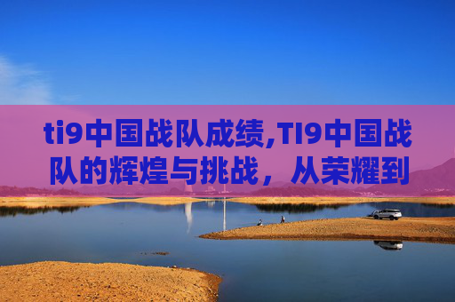 ti9中国战队成绩,TI9中国战队的辉煌与挑战，从荣耀到低谷，再迎重生