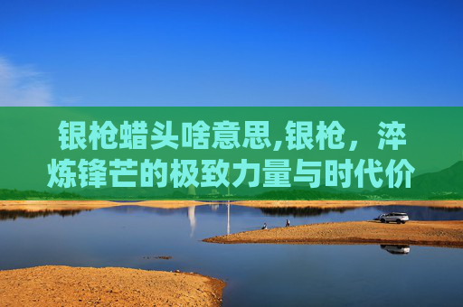 银枪蜡头啥意思,银枪，淬炼锋芒的极致力量与时代价值