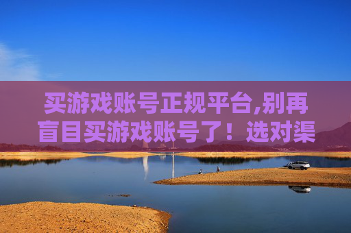 买游戏账号正规平台,别再盲目买游戏账号了！选对渠道避坑，这几关键技巧帮你避开糟心事