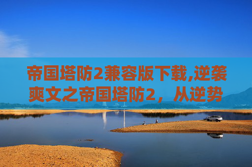 帝国塔防2兼容版下载,逆袭爽文之帝国塔防2，从逆势崛起到统治全局的逆袭征程全解析