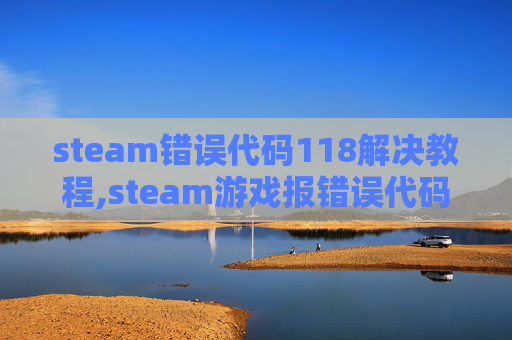 steam错误代码118解决教程,steam游戏报错误代码-118别慌，一步步排查搞定问题