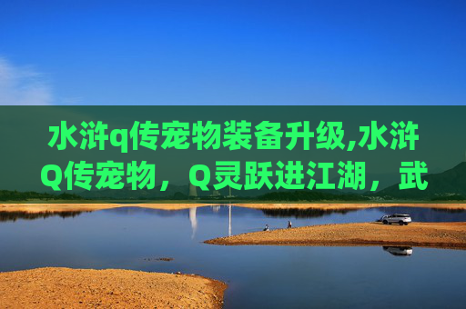 水浒q传宠物装备升级,水浒Q传宠物，Q灵跃进江湖，武勇契合全解析