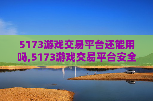 5173游戏交易平台还能用吗,5173游戏交易平台安全吗？深度剖析风险、防护与交易风险防范，切勿因误入受损或遭受诈骗