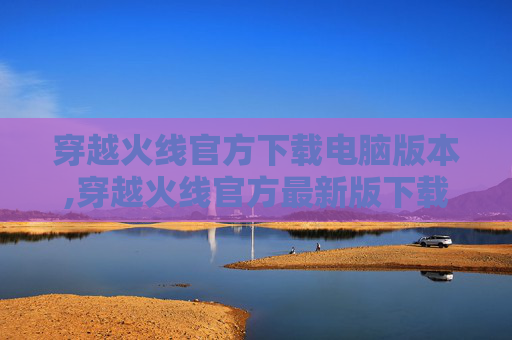 穿越火线官方下载电脑版本,穿越火线官方最新版下载全攻略，安全顺畅获取、畅玩新体验，掌握最新优化玩法