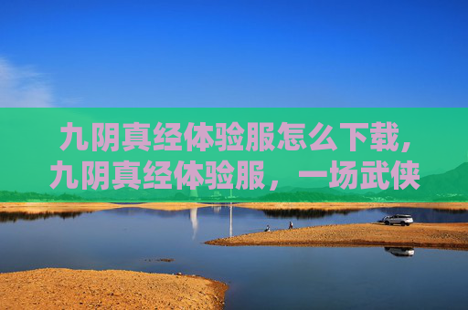 九阴真经体验服怎么下载,九阴真经体验服，一场武侠世界的深度探索
