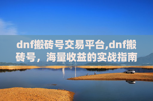 dnf搬砖号交易平台,dnf搬砖号，海量收益的实战指南与注意事项