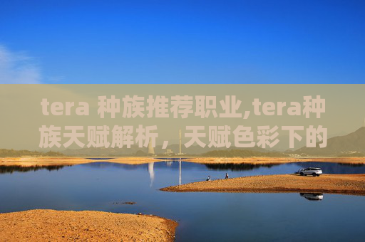 tera 种族推荐职业,tera种族天赋解析，天赋色彩下的异界潜能潜力探索