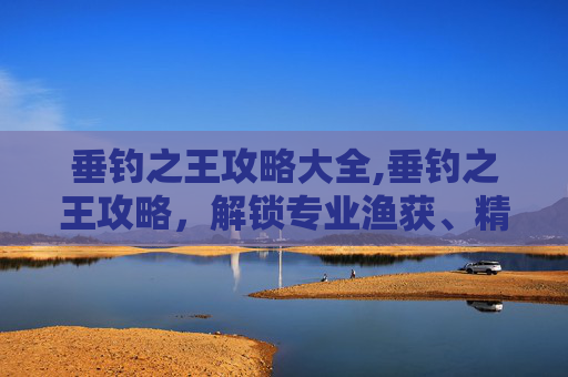 垂钓之王攻略大全,垂钓之王攻略，解锁专业渔获、精准追踪与极致实战经验