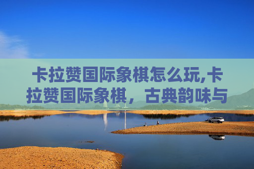 卡拉赞国际象棋怎么玩,卡拉赞国际象棋，古典韵味与现代逻辑交织的智力盛宴