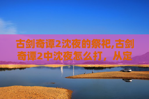 古剑奇谭2沈夜的祭祀,古剑奇谭2中沈夜怎么打，从定位到策略全方位拆解指南