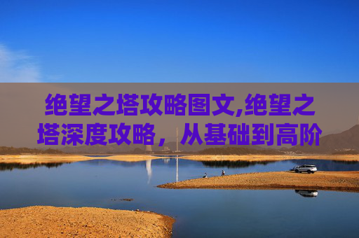 绝望之塔攻略图文,绝望之塔深度攻略，从基础到高阶，全方位掌握攻克要点与通关策略