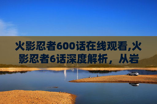 火影忍者600话在线观看,火影忍者6话深度解析，从岩隐之地的战火到九尾之力与创世之力的博弈，一部成长史诗的全面展视