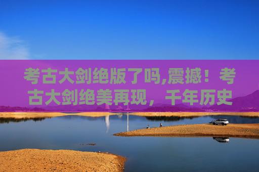 考古大剑绝版了吗,震撼！考古大剑绝美再现，千年历史背后的神秘魅力全览