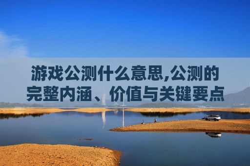 游戏公测什么意思,公测的完整内涵、价值与关键要点解读