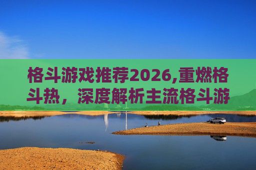 格斗游戏推荐2026,重燃格斗热，深度解析主流格斗游戏的玩法、优势与选择指南