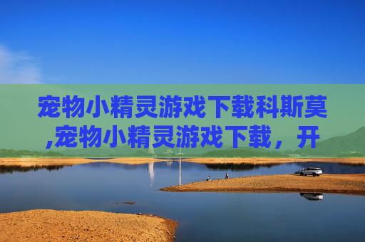 宠物小精灵游戏下载科斯莫,宠物小精灵游戏下载，开启精灵世界奇妙冒险的精彩之旅