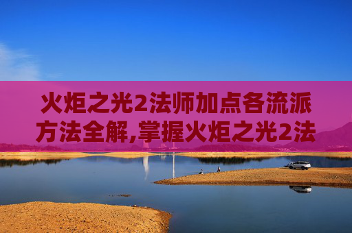 火炬之光2法师加点各流派方法全解,掌握火炬之光2法师加点策略，让你的法术威力倍增