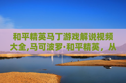和平精英马丁游戏解说视频大全,马可波罗·和平精英，从历史浪漫到战术博弈，全方位解析战场机遇与策略解析