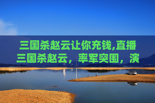 三国杀赵云让你充钱,直播三国杀赵云，率军突围，演绎风云叱咤的传奇