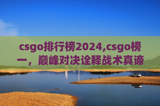 csgo排行榜2024,csgo榜一，巅峰对决诠释战术真谛，从策略到操作的全方位解析