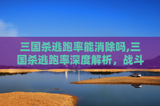 三国杀逃跑率能消除吗,三国杀逃跑率深度解析，战斗局势下的核心生存博弈数据