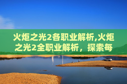 火炬之光2各职业解析,火炬之光2全职业解析，探索每个角色的独特魅力与战斗风格