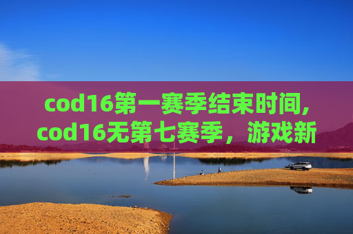 cod16第一赛季结束时间,cod16无第七赛季，游戏新动态与玩家心态深度解析