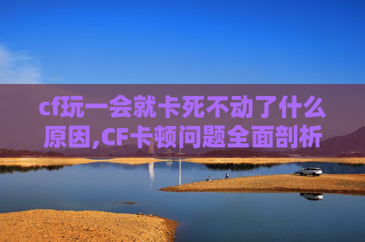 cf玩一会就卡死不动了什么原因,CF卡顿问题全面剖析与解决指南，让游戏体验持续顺畅