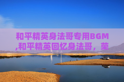 和平精英身法哥专用BGM,和平精英回忆身法哥，荣耀之战的闪光之路，解锁逆风翻盘的神秘魔法