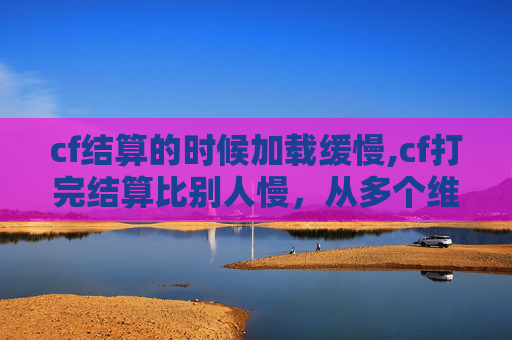 cf结算的时候加载缓慢,cf打完结算比别人慢，从多个维度深度解析背后的原因与应对策略