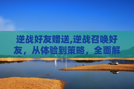 逆战好友赠送,逆战召唤好友，从体验到策略，全面解析游戏精髓与实用技巧