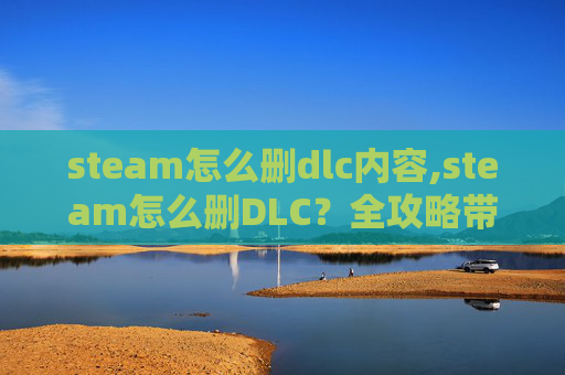 steam怎么删dlc内容,steam怎么删DLC？全攻略带你轻松清理游戏附加内容