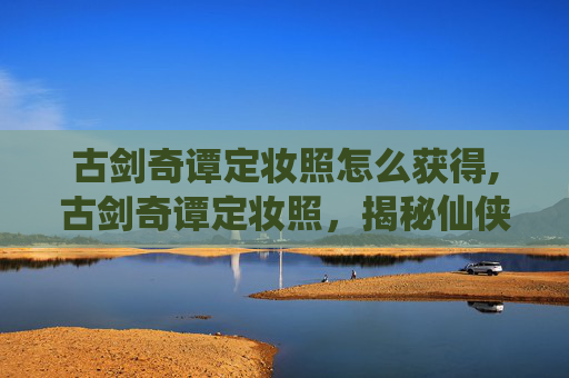 古剑奇谭定妆照怎么获得,古剑奇谭定妆照，揭秘仙侠世界的神秘面纱
