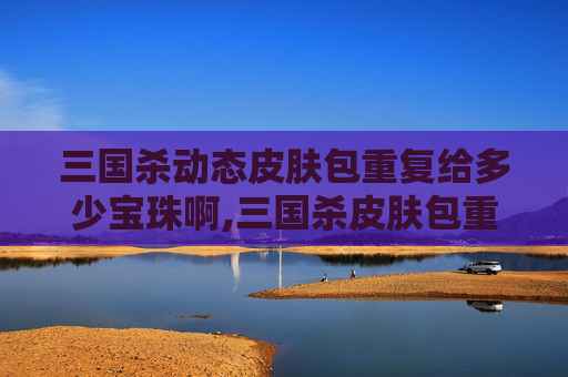 三国杀动态皮肤包重复给多少宝珠啊,三国杀皮肤包重复，再也无法超越的困境与破局之路