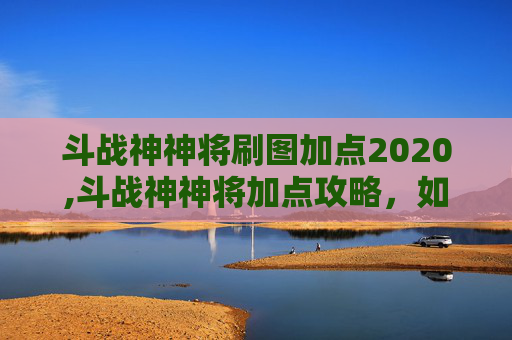 斗战神神将刷图加点2020,斗战神神将加点攻略，如何最大化战力？