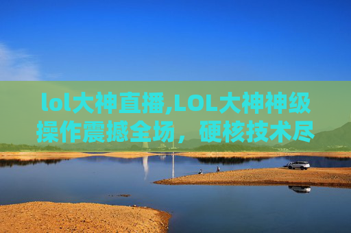 lol大神直播,LOL大神神级操作震撼全场，硬核技术尽显王者风范