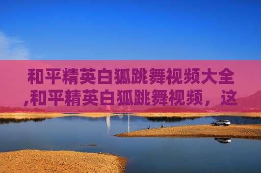 和平精英白狐跳舞视频大全,和平精英白狐跳舞视频，这一创意燃爆视觉体验，彰显玩家游戏魅力