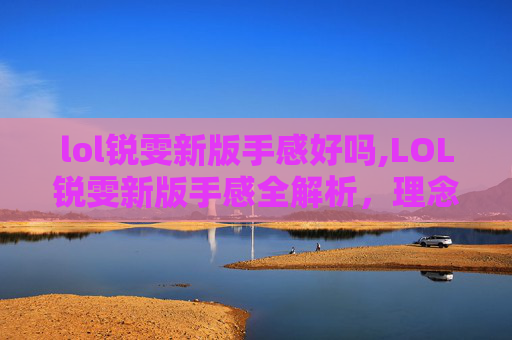 lol锐雯新版手感好吗,LOL锐雯新版手感全解析，理念重塑与实战优化的深度探索
