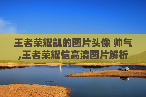 王者荣耀凯的图片头像 帅气,王者荣耀恺高清图片解析，竞技风采与角色魅力