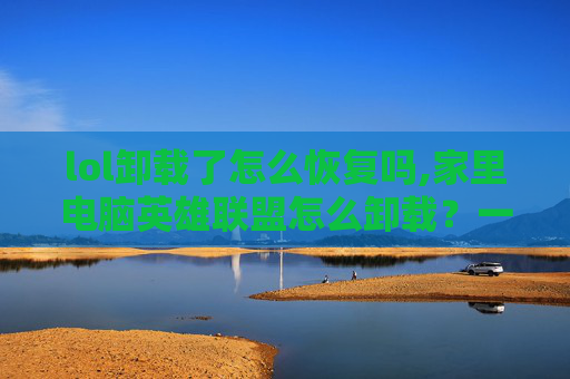 lol卸载了怎么恢复吗,家里电脑英雄联盟怎么卸载？一文带你全面掌握详细步骤，轻松清除游戏残留