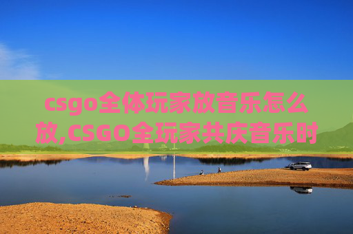 csgo全体玩家放音乐怎么放,CSGO全玩家共庆音乐时刻，携手默契引爆游戏体验新高度